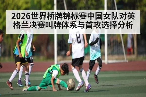 2026世界桥牌锦标赛中国女队对英格兰决赛叫牌体系与首攻选择分析